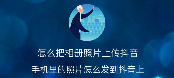 怎么把相册照片上传抖音 手机里的照片怎么发到抖音上？